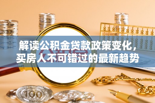 察右中旗解读公积金贷款政策变化，买房人不可错过的最新趋势
