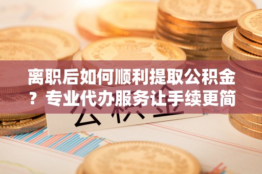 察右中旗离职后如何顺利提取公积金？专业代办服务让手续更简单