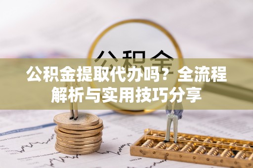 察右中旗公积金提取代办吗？全流程解析与实用技巧分享